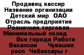 Продавец-кассир › Название организации ­ Детский мир, ОАО › Отрасль предприятия ­ Розничная торговля › Минимальный оклад ­ 27 000 - Все города Работа » Вакансии   . Чувашия респ.,Чебоксары г.